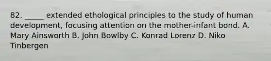 82. _____ extended ethological principles to the study of human development, focusing attention on the mother-infant bond. A. Mary Ainsworth B. John Bowlby C. Konrad Lorenz D. Niko Tinbergen