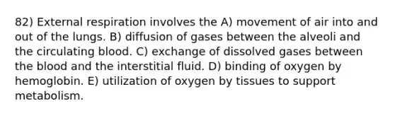 82) External respiration involves the A) movement of air into and out of the lungs. B) diffusion of gases between the alveoli and the circulating blood. C) exchange of dissolved gases between <a href='https://www.questionai.com/knowledge/k7oXMfj7lk-the-blood' class='anchor-knowledge'>the blood</a> and the interstitial fluid. D) binding of oxygen by hemoglobin. E) utilization of oxygen by tissues to support metabolism.