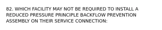 82. WHICH FACILITY MAY NOT BE REQUIRED TO INSTALL A REDUCED PRESSURE PRINCIPLE BACKFLOW PREVENTION ASSEMBLY ON THEIR SERVICE CONNECTION: