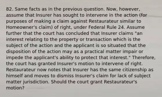 82. Same facts as in the previous question. Now, however, assume that Insurer has sought to intervene in the action (for purposes of making a claim against Restaurateur similar to Homeowner's claim) of right, under Federal Rule 24. Assume further that the court has concluded that Insurer claims "an interest relating to the property or transaction which is the subject of the action and the applicant is so situated that the disposition of the action may as a practical matter impair or impede the applicant's ability to protect that interest." Therefore, the court has granted Insurer's motion to intervene of right. Restaurateur now notes that Insurer has the same citizenship as himself and moves to dismiss Insurer's claim for lack of subject matter jurisdiction. Should the court grant Restaurateur's motion?