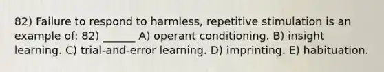 82) Failure to respond to harmless, repetitive stimulation is an example of: 82) ______ A) operant conditioning. B) insight learning. C) trial-and-error learning. D) imprinting. E) habituation.