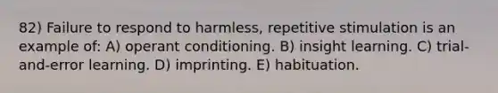 82) Failure to respond to harmless, repetitive stimulation is an example of: A) operant conditioning. B) insight learning. C) trial-and-error learning. D) imprinting. E) habituation.