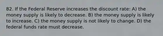 82. If the Federal Reserve increases the discount rate: A) the money supply is likely to decrease. B) the money supply is likely to increase. C) the money supply is not likely to change. D) the federal funds rate must decrease.