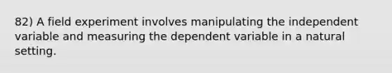 82) A field experiment involves manipulating the independent variable and measuring the dependent variable in a natural setting.