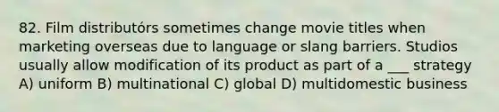 82. Film distributórs sometimes change movie titles when marketing overseas due to language or slang barriers. Studios usually allow modification of its product as part of a ___ strategy A) uniform B) multinational C) global D) multidomestic business