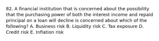 82. A financial institution that is concerned about the possibility that the purchasing power of both the interest income and repaid principal on a loan will decline is concerned about which of the following? A. Business risk B. Liquidity risk C. Tax exposure D. Credit risk E. Inflation risk