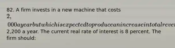 82. A firm invests in a new machine that costs 2,000 a year but which is expected to produce an increase in total revenue of2,200 a year. The current real rate of interest is 8 percent. The firm should: