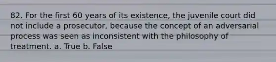 82. For the first 60 years of its existence, the juvenile court did not include a prosecutor, because the concept of an adversarial process was seen as inconsistent with the philosophy of treatment. a. True b. False