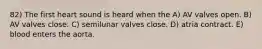 82) The first heart sound is heard when the A) AV valves open. B) AV valves close. C) semilunar valves close. D) atria contract. E) blood enters the aorta.