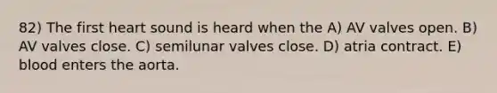 82) The first heart sound is heard when the A) AV valves open. B) AV valves close. C) semilunar valves close. D) atria contract. E) blood enters the aorta.