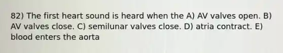 82) The first heart sound is heard when the A) AV valves open. B) AV valves close. C) semilunar valves close. D) atria contract. E) blood enters the aorta