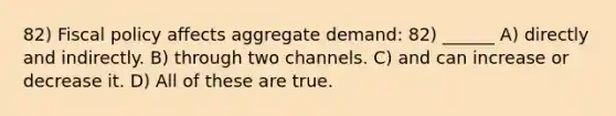 82) Fiscal policy affects aggregate demand: 82) ______ A) directly and indirectly. B) through two channels. C) and can increase or decrease it. D) All of these are true.