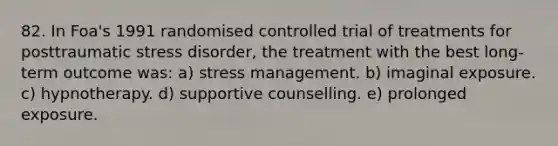 82. In Foa's 1991 randomised controlled trial of treatments for posttraumatic stress disorder, the treatment with the best long-term outcome was: a) stress management. b) imaginal exposure. c) hypnotherapy. d) supportive counselling. e) prolonged exposure.