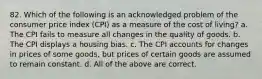 82. Which of the following is an acknowledged problem of the consumer price index (CPI) as a measure of the cost of living? a. The CPI fails to measure all changes in the quality of goods. b. The CPI displays a housing bias. c. The CPI accounts for changes in prices of some goods, but prices of certain goods are assumed to remain constant. d. All of the above are correct.