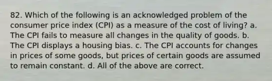 82. Which of the following is an acknowledged problem of the consumer price index (CPI) as a measure of the cost of living? a. The CPI fails to measure all changes in the quality of goods. b. The CPI displays a housing bias. c. The CPI accounts for changes in prices of some goods, but prices of certain goods are assumed to remain constant. d. All of the above are correct.