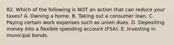 82. Which of the following is NOT an action that can reduce your taxes? A. Owning a home. B. Taking out a consumer loan. C. Paying certain work expenses such as union dues. D. Depositing money into a flexible spending account (FSA). E. Investing in municipal bonds.