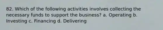 82. Which of the following activities involves collecting the necessary funds to support the business? a. Operating b. Investing c. Financing d. Delivering