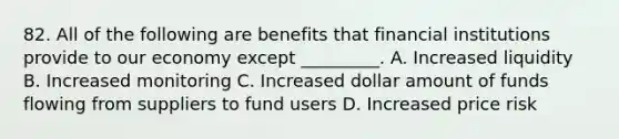 82. All of the following are benefits that financial institutions provide to our economy except _________. A. Increased liquidity B. Increased monitoring C. Increased dollar amount of funds flowing from suppliers to fund users D. Increased price risk