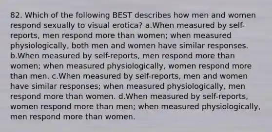 82. Which of the following BEST describes how men and women respond sexually to visual erotica? a.When measured by self-reports, men respond more than women; when measured physiologically, both men and women have similar responses. b.When measured by self-reports, men respond more than women; when measured physiologically, women respond more than men. c.When measured by self-reports, men and women have similar responses; when measured physiologically, men respond more than women. d.When measured by self-reports, women respond more than men; when measured physiologically, men respond more than women.