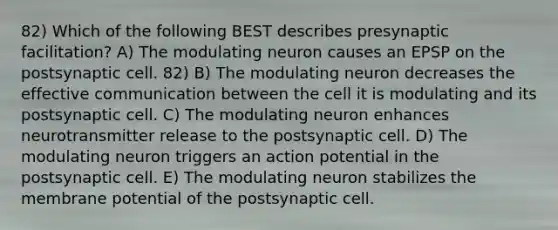 82) Which of the following BEST describes presynaptic facilitation? A) The modulating neuron causes an EPSP on the postsynaptic cell. 82) B) The modulating neuron decreases the effective communication between the cell it is modulating and its postsynaptic cell. C) The modulating neuron enhances neurotransmitter release to the postsynaptic cell. D) The modulating neuron triggers an action potential in the postsynaptic cell. E) The modulating neuron stabilizes the membrane potential of the postsynaptic cell.