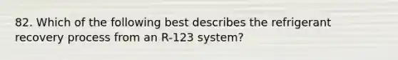 82. Which of the following best describes the refrigerant recovery process from an R-123 system?