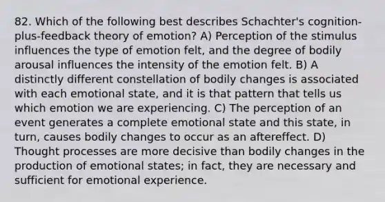 82. Which of the following best describes Schachter's cognition-plus-feedback theory of emotion? A) Perception of the stimulus influences the type of emotion felt, and the degree of bodily arousal influences the intensity of the emotion felt. B) A distinctly different constellation of bodily changes is associated with each emotional state, and it is that pattern that tells us which emotion we are experiencing. C) The perception of an event generates a complete emotional state and this state, in turn, causes bodily changes to occur as an aftereffect. D) Thought processes are more decisive than bodily changes in the production of emotional states; in fact, they are necessary and sufficient for emotional experience.