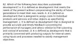 82. Which of the following best describes sustainable development? a. It is defined as development that meets the needs of the present without compromising the ability of future generations to meet their own needs. b. It is defined as development that is designed to assign costs to individual products and services and other objects as specified by management. c. It is defined as development that is designed to provide accurate and timely feedback concerning the performance of managers and others relative to their planning and control of activities. d. It is defined as development that is primarily concerned with producing outputs for internal users using inputs and processes needed to satisfy management objectives.