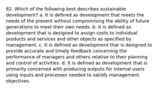 82. Which of the following best describes sustainable development? a. It is defined as development that meets the needs of the present without compromising the ability of future generations to meet their own needs. b. It is defined as development that is designed to assign costs to individual products and services and other objects as specified by management. c. It is defined as development that is designed to provide accurate and timely feedback concerning the performance of managers and others relative to their planning and control of activities. d. It is defined as development that is primarily concerned with producing outputs for internal users using inputs and processes needed to satisfy management objectives.