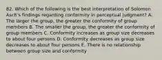 82. Which of the following is the best interpretation of Solomon Asch's findings regarding conformity in perceptual judgment? A. The larger the group, the greater the conformity of group members B. The smaller the group, the greater the conformity of group members C. Conformity increases as group size decreases to about four persons D. Conformity decreases as group size decreases to about four persons E. There is no relationship between group size and conformity