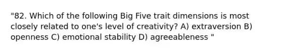 "82. Which of the following Big Five trait dimensions is most closely related to one's level of creativity? A) extraversion B) openness C) emotional stability D) agreeableness "