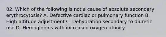 82. Which of the following is not a cause of absolute secondary erythrocytosis? A. Defective cardiac or pulmonary function B. High-altitude adjustment C. Dehydration secondary to diuretic use D. Hemoglobins with increased oxygen affinity