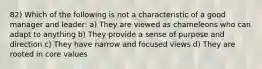 82) Which of the following is not a characteristic of a good manager and leader: a) They are viewed as chameleons who can adapt to anything b) They provide a sense of purpose and direction c) They have narrow and focused views d) They are rooted in core values