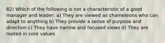 82) Which of the following is not a characteristic of a good manager and leader: a) They are viewed as chameleons who can adapt to anything b) They provide a sense of purpose and direction c) They have narrow and focused views d) They are rooted in core values