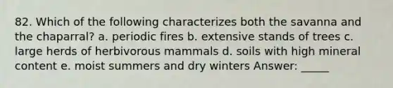 82. Which of the following characterizes both the savanna and the chaparral? a. periodic fires b. extensive stands of trees c. large herds of herbivorous mammals d. soils with high mineral content e. moist summers and dry winters Answer: _____