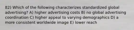 82) Which of the following characterizes standardized global advertising? A) higher advertising costs B) no global advertising coordination C) higher appeal to varying demographics D) a more consistent worldwide image E) lower reach