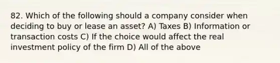 82. Which of the following should a company consider when deciding to buy or lease an asset? A) Taxes B) Information or transaction costs C) If the choice would affect the real investment policy of the firm D) All of the above