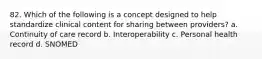 82. Which of the following is a concept designed to help standardize clinical content for sharing between providers? a. Continuity of care record b. Interoperability c. Personal health record d. SNOMED