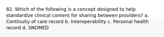 82. Which of the following is a concept designed to help standardize clinical content for sharing between providers? a. Continuity of care record b. Interoperability c. Personal health record d. SNOMED