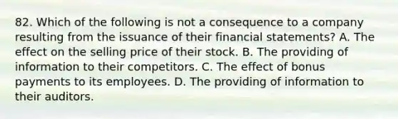 82. Which of the following is not a consequence to a company resulting from the issuance of their financial statements? A. The effect on the selling price of their stock. B. The providing of information to their competitors. C. The effect of bonus payments to its employees. D. The providing of information to their auditors.