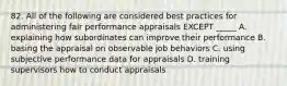 82. All of the following are considered best practices for administering fair performance appraisals EXCEPT _____ A. explaining how subordinates can improve their performance B. basing the appraisal on observable job behaviors C. using subjective performance data for appraisals D. training supervisors how to conduct appraisals