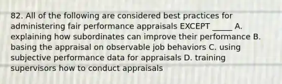 82. All of the following are considered best practices for administering fair performance appraisals EXCEPT _____ A. explaining how subordinates can improve their performance B. basing the appraisal on observable job behaviors C. using subjective performance data for appraisals D. training supervisors how to conduct appraisals