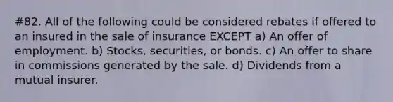 #82. All of the following could be considered rebates if offered to an insured in the sale of insurance EXCEPT a) An offer of employment. b) Stocks, securities, or bonds. c) An offer to share in commissions generated by the sale. d) Dividends from a mutual insurer.