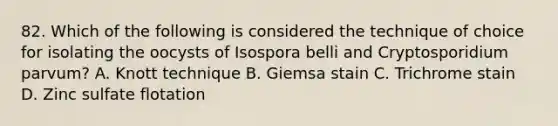 82. Which of the following is considered the technique of choice for isolating the oocysts of Isospora belli and Cryptosporidium parvum? A. Knott technique B. Giemsa stain C. Trichrome stain D. Zinc sulfate flotation