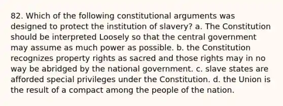 82. Which of the following constitutional arguments was designed to protect the institution of slavery? a. The Constitution should be interpreted Loosely so that the central government may assume as much power as possible. b. the Constitution recognizes property rights as sacred and those rights may in no way be abridged by the national government. c. slave states are afforded special privileges under the Constitution. d. the Union is the result of a compact among the people of the nation.