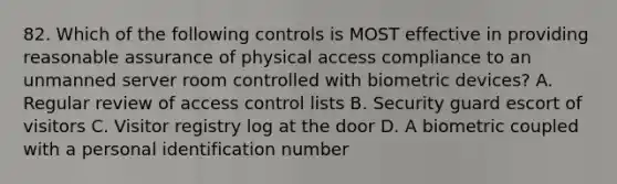 82. Which of the following controls is MOST effective in providing reasonable assurance of physical access compliance to an unmanned server room controlled with biometric devices? A. Regular review of access control lists B. Security guard escort of visitors C. Visitor registry log at the door D. A biometric coupled with a personal identification number