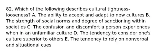 82. Which of the following describes cultural tightness-looseness? A. The ability to accept and adapt to new cultures B. The strength of social norms and degree of sanctioning within societies C. The confusion and discomfort a person experiences when in an unfamiliar culture D. The tendency to consider one's culture superior to others E. The tendency to rely on nonverbal and situational cues