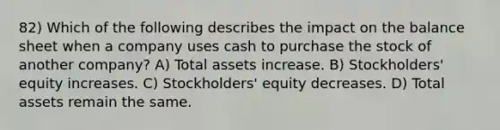 82) Which of the following describes the impact on the balance sheet when a company uses cash to purchase the stock of another company? A) Total assets increase. B) Stockholders' equity increases. C) Stockholders' equity decreases. D) Total assets remain the same.