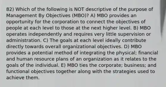 82) Which of the following is NOT descriptive of the purpose of Management By Objectives (MBO)? A) MBO provides an opportunity for the corporation to connect the objectives of people at each level to those at the next higher level. B) MBO operates independently and requires very little supervision or administration. C) The goals at each level ideally contribute directly towards overall organizational objectives. D) MBO provides a potential method of integrating the physical; financial and human resource plans of an organization as it relates to the goals of the individual. E) MBO ties the corporate; business; and functional objectives together along with the strategies used to achieve them.