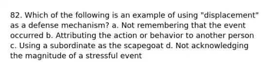 82. Which of the following is an example of using "displacement" as a defense mechanism? a. Not remembering that the event occurred b. Attributing the action or behavior to another person c. Using a subordinate as the scapegoat d. Not acknowledging the magnitude of a stressful event