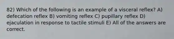 82) Which of the following is an example of a visceral reflex? A) defecation reflex B) vomiting reflex C) pupillary reflex D) ejaculation in response to tactile stimuli E) All of the answers are correct.